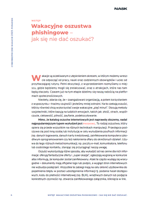 Wstęp
Wakacyjne oszustwa phishingowe –jak się nie dać oszukać?
Wakacje są oczekiwanym z utęsknieniem okresem, w którym możemy wreszcie odpocząć od pracy, nauki oraz codziennych obowiązków i uciec od przytłaczającej rutyny. Pełni ekscytacji, z wyprzedzeniem rozmyślamy o miejscu, gdzie będziemy mogli się zrelaksować, oraz o atrakcjach, które nas tam będą otaczały. Czasem już na tym etapie dzielimy się naszą radością na platformach społecznościowych.
Niestety, zdarza się, że – zaangażowani organizacją, a potem korzystaniem z wypoczynku – tracimy czujność i jesteśmy mniej ostrożni. Na to czekają oszuści, którzy również chcą wykorzystać swoje wakacyjne „pięć minut”. Stosują metody
socjotechniki, które bazują na ludzkich emocjach, takich jak: złość, strach, współczucie, ciekawość, pilność, zaufanie, podekscytowanie.
Mimo, że katalog oszustw internetowych jest naprawdę obszerny, nadal najpopularniejszym typem wyłudzeń jest phishing. To rodzaj oszustwa, który opiera się przede wszystkim na różnych technikach manipulacji. Przestępca podszywa się pod inną osobę lub instytucję w celu wyłudzenia poufnych informacji (np. danych logowania, danych karty kredytowej), zainfekowania komputera szkodliwym oprogramowaniem czy też nakłonienia ofiary do określonych działań. Używa do tego różnych metod komunikacji, np. poczty e-mail, komunikatora, telefonu lub osobistego kontaktu, starając się przyciągnąć naszą uwagę.
Oszuści wykorzystują różne sposoby, aby wyłudzić od nas cenne dla nich informacje: oferują fantastyczne oferty i „super okazje”, ogłaszają wygraną w konkursie albo informują, że komputer został zainfekowany. Ataki te często wydają się wiarygodne – dokumenty mają oficjalne logo lub podpis, a wygląd stron internetowych nie wzbudza podejrzeń. Wszystkie te zabiegi mają na celu skłonić użytkownika do popełnienia błędu w postaci udostępnienia informacji tj. podania haseł dostępowych, kodu do płatności internetowej (np. BLIK), wrażliwych danych lub podjęcia konkretnych czynności np. otwarcia zainfekowanego załącznika, kliknięcia w link