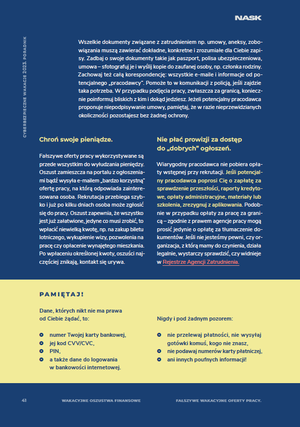 Wszelkie dokumenty związane z zatrudnieniem np. umowy, aneksy, zobowiązania muszą zawierać dokładne, konkretne i zrozumiałe dla Ciebie zapisy. Zadbaj o swoje dokumenty takie jak paszport, polisa ubezpieczeniowa, umowa – sfotografuj je i wyślij kopie do zaufanej osoby, np. członka rodziny. Zachowaj też całą korespondencję: wszystkie e-maile i informacje od potencjalnego „pracodawcy”. Pomoże to w komunikacji z policją, jeśli zajdzie taka potrzeba. W przypadku podjęcia pracy, zwłaszcza za granicą, koniecznie poinformuj bliskich z kim i dokąd jedziesz. Jeżeli potencjalny pracodawca proponuje niepodpisywanie umowy, pamiętaj, że w razie nieprzewidzianych okoliczności pozostajesz bez żadnej ochrony.
Chroń swoje pieniądze. Fałszywe oferty pracy wykorzystywane są przede wszystkim do wyłudzania pieniędzy. Oszust zamieszcza na portalu z ogłoszeniami bądź wysyła e-mailem „bardzo korzystną” ofertę pracy, na którą odpowiada zainteresowana osoba. Rekrutacja przebiega szybko i już po kilku dniach osoba może zgłosić się do pracy. Oszust zapewnia, że wszystko jest już załatwione, jedyne co musi zrobić, to wpłacić niewielką kwotę, np. na zakup biletu lotniczego, wykupienie wizy, pozwolenia na pracę czy opłacenie wynajętego mieszkania. Po wpłaceniu określonej kwoty, oszuści najczęściej znikają, kontakt się urywa.
PAMIĘTAJ !
Dane, których nikt nie ma prawa
od Ciebie żądać, to:
~ numer Twojej karty bankowej,
~ jej kod CVV/CVC,
~ PIN,
~ a także dane do logowania w bankowości internetowej
Nigdy i pod żadnym pozorem:
~ nie przelewaj płatności, nie wysyłaj gotówki komuś, kogo nie znasz,
~ nie podawaj numerów karty płatniczej,
~ ani innych poufnych informacji!
