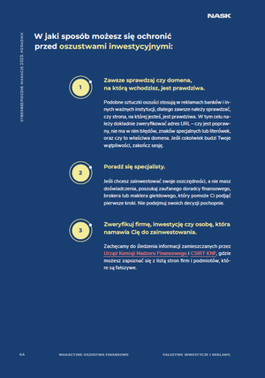 W jaki sposób możesz się ochronić przed oszustwami inwestycyjnymi:
Zawsze sprawdzaj czy domena,na którą wchodzisz, jest prawdziwa.Podobne sztuczki oszuści stosują w reklamach banków i innych ważnych instytucji, dlatego zawsze należy sprawdzać, czy strona, na której jesteś, jest prawdziwa. W tym celu należy dokładnie zweryfikować adres URL – czy jest poprawny, nie ma w nim błędów, znaków specjalnych lub literówek, oraz czy to właściwa domena. Jeśli cokolwiek budzi Twoje wątpliwości, zakończ sesję.
Poradź się specjalisty.Jeśli chcesz zainwestować swoje oszczędności, a nie masz doświadczenia, poszukaj zaufanego doradcy finansowego, brokera lub maklera giełdowego, który pomoże Ci podjąć pierwsze kroki. Nie podejmuj swoich decyzji pochopnie.
Zweryfikuj firmę, inwestycję czy osobę, która namawia Cię do zainwestowania. Zachęcamy do śledzenia informacji zamieszczanych przez Urząd Komisji Nadzoru Finansowego i CSIRT KNF, gdzie możesz zapoznać się z listą stron firm i podmiotów, które są fałszywe.