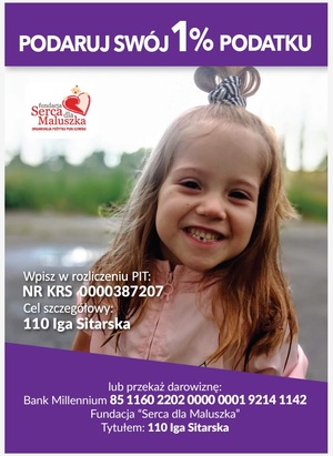 Jest to plakat na którym jest zdjęcie dziewczynki na którą były zbierane pieniążki z logiem fundacji Serca dla Maluszka. Na plakacie widnieją następujące napisy: Podaruj swój 1% podatku, wpisz w rozliczeniu PIT: NR KRS 0000387207, cel szczegółowy: 110 Iga Sitarska lub przekaż darowiznę: Bank Milenium 85 1160 2202 0000 0001 9214 1142 Fundacja &quot;Serca dla Maluszka&quot; Tytułem: 110 Iga Sitarska.