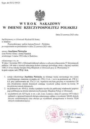 Wyrok nakazowy w imieniu Rzeczypospolitej Polskiej skazujący Joachima Pietrzyka oskarżonego o to że 3 kwietnia 2023 roku w Gliwicach dokonał zaboru w celu przywłaszczenia 57 drewnianych palików i 44 taśm z tworzywa sztucznego powodując straty o łącznej wartości 1085,23 złotego na szkodę Zarządu Dróg Miejskich w Gliwicach.
Sąd uznaje go winnym zarzucanego mu czynu i wymierza mu karę 120 stawek dziennych, ustalając wysokości jednej na kwotę 30 złotych. Sąd orzeka o podaniu wyroku do publicznej wiadomości przez publikacje na stronie Komendy Miejskiej Policji w Gliwicach. Sąd obciąża oskarżonego kosztami sądowymi -łącznie 430 złotych.