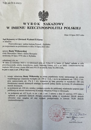 Na zdjęciu wyrok: Sąd Rejonowy w Gliwicach Wydział IX Karny w sprawie Beaty Witkowskiej, córki Sławomira i Marii z domu Skrzypiec, urodzonej 20 lipca 1970 roku w Rybniku, oskarżonej o to, że:
W dniu 22 kwietnia 2023 roku w Gliwicach, przy ul. Tylna 43, w barze &quot;U Jacka&quot;, zabrała w celu przywłaszczenia telefon komórkowy marki Samsung Galaxy A32 o numerze IMEI: 356059344793746, o wartości 900 złotych, wraz z kartą SIM sieci PLUS, na szkodę Anny KLIMCZAK, to jest o czyn z art. 278 § 1 Kodeksu Karnego.
    1. Uznaje oskarżoną Beatę Witkowską za winną popełnienia wyżej zarzucanego jej czynu, wypełniającego znamiona występku z art. 278 § 1 Kodeksu Karnego, i za to na podstawie art. 278 § 1 Kodeksu Karnego, przy zastosowaniu art. dwudziestu stawek dziennych, ustala wysokość jednej stawki na kwotę 20 złotych.
    2. Na podstawie art. 43b Kodeksu Karnego orzeka o podaniu wyroku do publicznej wiadomości poprzez jego publikację na stronie internetowej Komendy Miejskiej Policji w Gliwicach.
    3. Na podstawie art. 627 Kodeksu Postępowania Karnego w zw. z art. 2 ust. 2 ustawy z dnia 23 czerwca 1973 roku o opłatach w sprawach karnych obciąża oskarżoną opłatą w wysokości 200,00 złotych.