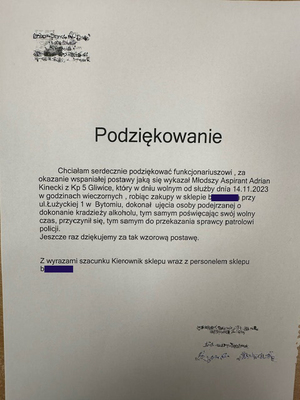 Treść podziękowań na zdjęciu: Chciałam serdecznie podziękować funkcjonariuszowi, za okazanie wspanialej postawy jaka się wykazał młodszy Aspirant Adrian Kinecki z Kp 5 Gliwice, który w dniu wolnym od służby dnia 14.11.2023 w godzinach wieczornych , robiąc zakupy w sklepie biedronka przy
ul. Łużyckiej 1 w Bytomiu, dokonał ujęcia osoby podejrzanej o dokonanie kradzieży alkoholu, tym samym poświęcając swój wolny czas, przyczynił się, tym samym do przekazania sprawcy patrolowi
policji.
Jeszcze raz dziękujemy za tak wzorowa postawę.