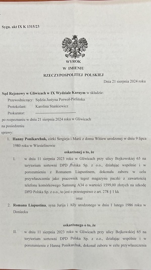 strona pierwsza wyroku o treści:     Hanny Ponikarchuk, córki Sergieja i Marii z domu Witiew, urodzonej w dniu 9 lipca 1980 roku w Wiesielinowie,
    oskarżonej o to, że
    w dniu 11 sierpnia 2023 roku w Gliwicach przy ulicy Bojkowskiej 65 na terytorium sortowni DPD Polska Sp. z o.o., działając wspólnie i w porozumieniu z Romanem Liapustinem, dokonała zaboru w celu przywłaszczenia, jako pracownik tegoż magazynu, paczki z zawartością telefonu komórkowego Samsung A34 o wartości 1599,00 złotych na szkodę DPD Polska Sp. z o.o., tj. o przestępstwo z art. 278 § 1 kk,

    oraz

    Romana Liapustina, syna Jurija i Ally, urodzonego w dniu 1 lutego 1986 roku w ...,
    oskarżonego o to, że:
        jako pracownik tegoż magazynu, działając wspólnie i w porozumieniu z Hanną Ponikarchuk, dokonał zaboru w celu przywłaszczenia paczki z zawartością telefonu komórkowego Samsung A34 o wartości 1599,00 złotych na szkodę DPD Polska Sp. z o.o., tj. o przestępstwo z art. 278 § 1 kk;
        w dniu 17 sierpnia 2023 roku w Gliwicach przy ulicy Zwycięstwa 9, działając w celu osiągnięcia korzyści majątkowej, poprzez wprowadzenie w błąd pracownika Aurum G1 Hurkot Sp. j. Piotra Saporę co do tego, że jest właścicielem zastawianego telefonu komórkowego marki Samsung A34, doprowadził Aurum G1 Hurkot Sp. j. do niekorzystnego rozporządzenia mieniem w kwocie 450 złotych, tj. o przestępstwo z art. 286 § 1 kk;

Sąd orzeka:

    Uznaje oskarżoną Hannę Ponikarchuk za winną popełnienia zarzucanego jej czynu opisanego wyżej w punkcie I, wypełniającego znamiona występku z art. 278 § 1 kk, w brzmieniu w dniu 30 września 2023 roku, w związku z art. 4 § 1 kk, i za to na mocy art. 278 § 1 kk w związku z art. 37a § 1 kk oraz w związku z art. 34 § 1a pkt 1 kk wymierza jej karę 10 (dziesięciu) miesięcy ograniczenia wolności, polegającej na wykonywaniu nieodpłatnej, kontrolowanej pracy na cele społeczne w wymiarze 20 (dwudziestu) godzin miesięcznie;

    Na mocy art. 43b orzeka podanie wyroku do publicznej wiadomości poprzez opublikowanie jego treści na stronie internetowej KMP Gliwice na okres 1 (jednego) miesiąca;

    Na mocy art. 63 § 1 kk zalicza na poczet orzeczonej kary ograniczenia wolności okres rzeczywistego pozbawienia wolności w sprawie, to jest okres zatrzymania od dnia 22 sierpnia 2023 roku, godz. 9:15, do dnia 23 sierpnia 2023 roku, godz. 11:50, tj. 2 (dwa) dni;

    Uznaje oskarżonego Romana Liapustina za winnego popełnienia zarzucanego mu czynu opisanego wyżej w punkcie II, wypełniającego znamiona występku z art. 278 § 1 kk, w brzmieniu w dniu 30 września 2023 roku, w związku z art. 4 § 1 kk, i za to na mocy art. 278 § 1 kk w związku z art. 37a § 1 kk oraz w związku z art. 34 § 1a pkt 1 kk wymierza mu karę 10 (dziesięciu) miesięcy ograniczenia wolności, polegającej na wykonywaniu nieodpłatnej, kontrolowanej pracy na cele społeczne w wymiarze 20 (dwudziestu) godzin miesięcznie;

    Uznaje oskarżonego Romana Liapustina za winnego popełnienia zarzucanego mu czynu opisanego wyżej w punkcie III, wypełniającego znamiona występku z art. 286 § 1 kk, w brzmieniu w dniu 30 września 2023 roku, w związku z art. 4 § 1 kk, i za to na mocy art. 286 § 1 kk w związku z art. 37a § 1 kk oraz w związku z art. 34 § 1a pkt 1 kk wymierza mu karę 10 (dziesięciu) miesięcy ograniczenia wolności, polegającej na wykonywaniu nieodpłatnej, kontrolowanej pracy na cele społeczne w wymiarze 20 (dwudziestu) godzin miesięcznie;

    Na mocy art. 85 § 1 kk i art. 86 § 1 kk orzeczone wobec oskarżonego Romana Liapustina kary ograniczenia wolności łączy i wymierza mu karę łączną 1 (jednego) roku i 2 (dwóch) miesięcy ograniczenia wolności, polegającej na wykonywaniu nieodpłatnej, kontrolowanej pracy na cele społeczne w wymiarze 20 (dwudziestu) godzin miesięcznie;

    Na mocy art. 43b orzeka podanie wyroku do publicznej wiadomości poprzez opublikowanie jego treści na stronie internetowej KMP Gliwice na okres 1 (jednego) miesiąca;

    Na mocy art. 46 § 1 kk zasądza od oskarżonego Romana Liapustina kwotę 450 (czterysta pięćdziesiąt) złotych na rzecz Aurum G1 Hurkot Sp. j. tytułem naprawienia szkody;

    Na mocy art. 63 § 1 kk zalicza na poczet orzeczonej kary łącznej ograniczenia wolności okres rzeczywistego pozbawienia wolności w sprawie, tj. okres zatrzymania od dnia 22 sierpnia 2023 roku, godz. 9:15, do dnia 23 sierpnia 2023 roku, godz. 12:15, tj. 2 (dwa) dni;

    Na mocy art. 627 kpk zasądza od oskarżonych na rzecz oskarżyciela posiłkowego Aurum G1 Hurkot Sp. j. kwoty po 840 (osiemset czterdzieści) złotych tytułem zwrotu wynagrodzenia pełnomocnika;

    Na mocy art. 627 kpk oraz art. 2 ust. 1 pkt 3 i 4 ustawy z dnia 23 czerwca 1973 r. o opłatach w sprawach karnych zasądza od oskarżonych na rzecz Skarbu Państwa wydatki w kwocie po 50 (pięćdziesiąt) złotych oraz obciąża opłatą: Hannę Ponikarchuk w wysokości 180 złotych (sto osiemdziesiąt), a Romana Liapustina w wysokości 300 złotych (trzysta).