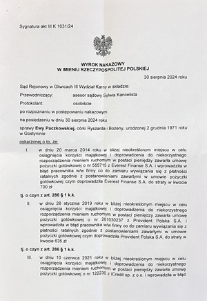 Na zdjęciu wyrok o treści:  Sąd Rejonowy w Gliwicach III Wydział Karny w składzie:
Przewodniczący:
asesor sądowy Sylwia Kancelista
Protokolant:
osobiście

Po rozpoznaniu w postępowaniu nakazowym na posiedzeniu w dniu 30 sierpnia 2024 roku sprawy Ewy Paczkowskiej, córki Ryszarda i Bożeny, urodzonej 2 grudnia 1971 roku w Gostyninie, oskarżonej o to, że:

I.
W dniu 20 marca 2014 roku, w bliżej nieokreślonym miejscu, w celu osiągnięcia korzyści majątkowej i doprowadzenia do niekorzystnego rozporządzenia mieniem ruchomym w postaci pieniędzy, zawarła umowę pożyczki gotówkowej o nr 555715 z Everest Finanse S.A. i wprowadziła w błąd pracownika ww. firmy co do zamiaru wywiązania się z płatności ratalnych zgodnie z postanowieniami zawartymi w umowie pożyczki gotówkowej, czym doprowadziła Everest Finanse S.A. do straty w kwocie 700 zł,
tj. o czyn z art. 286 § 1 k.k.

II.
W dniu 28 stycznia 2019 roku, w bliżej nieokreślonym miejscu, w celu osiągnięcia korzyści majątkowej i doprowadzenia do niekorzystnego rozporządzenia mieniem ruchomym w postaci pieniędzy, zawarła umowę pożyczki gotówkowej o nr 261030237 z Provident Polska S.A. i wprowadziła w błąd pracownika ww. firmy co do zamiaru wywiązania się z płatności ratalnych zgodnie z postanowieniami zawartymi w umowie pożyczki gotówkowej, czym doprowadziła Provident Polska S.A. do straty w kwocie 635 zł,
tj. o czyn z art. 286 § 1 k.k.

III.
W dniu 10 czerwca 2021 roku, w bliżej nieokreślonym miejscu, w celu osiągnięcia korzyści majątkowej i doprowadzenia do niekorzystnego rozporządzenia mieniem ruchomym w postaci pieniędzy, zawarła umowę pożyczki gotówkowej o nr 122230 z iCredit Sp. z o.o. i wprowadziła w błąd pracownika ww. firmy co do zamiaru wywiązania się z płatności ratalnych zgodnie z postanowieniami zawartymi w umowie pożyczki gotówkowej oraz co do posiadanych innych zobowiązań pożyczkowo-kredytowych, co miało wpływ na uzyskanie pozytywnej oceny wiarygodności kredytowej, czym doprowadziła iCredit Sp. z o.o. do straty w kwocie 1300 zł,
tj. o czyn z art. 286 § 1 k.k.

Przyjmując, że na podstawie zebranych dowodów okoliczności czynów i wina oskarżonej nie budzą wątpliwości, na podstawie art. 500 § 1 i 3 k.p.k.:

    Uznaje oskarżoną Ewę Paczkowską za winną popełnienia zarzucanego czynu opisanego w punkcie I części wstępnej wyroku, czym oskarżona wyczerpała znamiona występku z art. 286 § 1 k.k. w zw. z art. 4 § 1 k.k., i za to, na podstawie art. 286 § 1 k.k. w zw. z art. 37a k.k. w zw. z art. 34 § 1 i § 1a punkt 1 k.k. oraz art. 35 § 1 k.k., wymierza oskarżonej karę 6 (sześciu) miesięcy ograniczenia wolności, polegającej na obowiązku wykonywania nieodpłatnej, kontrolowanej pracy na cele społeczne w wymiarze 20 (dwudziestu) godzin w stosunku miesięcznym;

    Uznaje oskarżoną Ewę Paczkowską za winną popełnienia zarzucanego czynu opisanego w punkcie II części wstępnej wyroku, czym oskarżona wyczerpała znamiona występku z art. 286 § 1 k.k. w zw. z art. 4 § 1 k.k., i za to, na podstawie art. 286 § 1 k.k. w zw. z art. 37a k.k. w zw. z art. 34 § 1 i § 1a punkt 1 k.k. oraz art. 35 § 1 k.k., wymierza oskarżonej karę 6 (sześciu) miesięcy ograniczenia wolności, polegającej na obowiązku wykonywania nieodpłatnej, kontrolowanej pracy na cele społeczne w wymiarze 20 (dwudziestu) godzin w stosunku miesięcznym;

    Uznaje oskarżoną Ewę Paczkowską za winną popełnienia zarzucanego czynu opisanego w punkcie III części wstępnej wyroku, czym oskarżona wyczerpała znamiona występku z art. 286 § 1 k.k. w zw. z art. 4 § 1 k.k., i za to, na podstawie art. 286 § 1 k.k. w zw. z art. 37a § 1 k.k. w zw. z art. 34 § 1 i § 1a punkt 1 k.k. oraz art. 35 § 1 k.k., wymierza oskarżonej karę 6 (sześciu) miesięcy ograniczenia wolności, polegającej na obowiązku wykonywania nieodpłatnej, kontrolowanej pracy na cele społeczne w wymiarze 20 (dwudziestu) godzin w stosunku miesięcznym;

    Na podstawie art. 85 § 1 k.k., art. 86 § 1 i 3 k.k. oraz art. 4 § 1 k.k., orzeczone jednostkowe kary ograniczenia wolności łączy i wymierza oskarżonej karę łączną 1 (jednego) roku i 2 (dwóch) miesięcy ograniczenia wolności, polegającej na obowiązku wykonywania nieodpłatnej, kontrolowanej pracy na cele społeczne w wymiarze 20 (dwudziestu) godzin w stosunku miesięcznym;

    Na podstawie art. 43b k.k. orzeka wobec oskarżonej podanie wyroku do publicznej wiadomości poprzez wywieszenie treści wyroku na stronie internetowej Komendy Miejskiej Policji w Gliwicach przez okres 30 (trzydziestu) dni;

    Na podstawie art. 624 § 1 k.p.k. i art. 17 ust. 1 ustawy z dnia 23 czerwca 1973 r. o opłatach w sprawach karnych zwalnia oskarżoną z obowiązku ponoszenia kosztów sądowych, obciążając wydatkami Skarb Państwa.