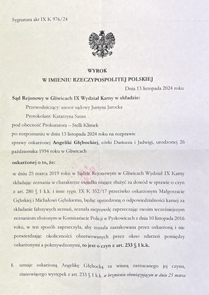 Strona 1 wyroku o treści: Dnia 13 listopada 2024 roku
Sąd Rejonowy w Gliwicach IX Wydział Karny w składzie:
Przewodniczący: asesor sądowy Justyna Jarocka
Protokolant: Katarzyna Sagan
pod obecność Prokuratora - Stelli Klimek
po rozpoznaniu w dniu 13 listopada 2024 roku na rozprawie sprawy oskarżonej Angeliki Gębockiej, córki Dariusza i Jadwigi, urodzonej 26 października 1994 roku w Gliwicach,
oskarżonej o to, że:
w dniu 25 marca 2019 roku w Sądzie Rejonowym w Gliwicach Wydział IX Karny, składając zeznania w charakterze świadka mające służyć za dowód w sprawie o czyn z art. 280 § 1 k.k. i inne, sygn. IX K 352/17, przeciwko oskarżonym Małgorzacie Gębskiej i Michałowi Gębskiemu, będąc uprzedzoną o odpowiedzialności karnej za składanie fałszywych zeznań, zeznała nieprawdę, zaprzeczając swoim wcześniejszym zeznaniom złożonym w Komisariacie Policji w Pyskowicach z dnia 10 listopada 2016 roku. W ten sposób zaprzeczyła, aby została zaatakowana przez oskarżoną, i nie potwierdziła okoliczności obserwowanych przez okno zdarzeń pomiędzy oskarżonymi a pokrzywdzonymi, to jest o czyn z art. 233 § 1 k.k.

Sąd orzeka:
I. Uznaje oskarżoną Angelikę Gębocką za winną zarzucanego jej czynu, stanowiącego występek z art. 233 § 1 k.k. w brzmieniu obowiązującym w dniu 25 marca 2019 roku w zw. z art. 4 k.k., i za to na podstawie art. 233 § 1 k.k. przy zastosowaniu art. 37a k.k. wymierza jej karę 200 (dwieście) stawek dziennych grzywny, ustalając wysokość jednej stawki dziennej na kwotę 10 (dziesięć) złotych;
II. Na podstawie art. 43b k.k. orzeka wobec oskarżonej środek karny w postaci podania wyroku do publicznej wiadomości poprzez jego umieszczenie na stronie internetowej Komendy Miejskiej Policji w Gliwicach na okres 3 (trzech) miesięcy;
III. Na podstawie art. 627 k.p.k. i art. 3 ust. 1 ustawy z dnia 23 czerwca 1973 roku o opłatach w sprawach karnych, zasądza od oskarżonej na rzecz Skarbu Państwa wydatki postępowania w kwocie 60 (sześćdziesiąt) złotych oraz obciąża ją opłatą w kwocie 200 (dwieście) złotych.