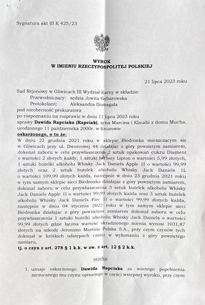 strona 1 wyroku o treści: 21 lipca 2023 roku
Sąd Rejonowy w Gliwicach, III Wydział Karny, w składzie:
Przewodniczący: sędzia Jowita Gebarowska
Protokolant: Aleksandra Domagała

Pod nieobecność prokuratora, po rozpoznaniu na rozprawie w dniu 11 lipca 2023 roku sprawy Dawida Rapciaka (Rapciak), syna Marcina i Klaudii z domu Mucha, urodzonego 11 października 2000 r. w Knurowie, oskarżonego o to, że:

W dniu 22 grudnia 2021 roku w sklepie sieci Biedronka, mieszczącym się w Gliwicach przy ul. Dworcowej 44, działając z góry powziętym zamiarem, dokonał zaboru w celu przywłaszczenia:

    2 sztuk opakowań cukru Diament o wartości 2 zł każde,
    1 sztuki herbaty Lipton o wartości 5,99 zł,
    1 butelki alkoholu Whisky Jack Daniel’s Apple 1L o wartości 99,99 zł,
    2 butelek alkoholu Whisky Jack Daniel’s 1L o wartości 109,99 zł każda.

Następnie, w dniu 23 grudnia 2021 roku w tym samym sklepie sieci Biedronka, działając z góry powziętym zamiarem, dokonał zaboru w celu przywłaszczenia:

    3 butelek alkoholu Whisky Jack Daniel’s Apple 1L o wartości 99,99 zł każda,
    3 butelek alkoholu Whisky Jack Daniel’s Fire 1L o wartości 99,99 zł każda.

Kolejno, w dniu 4 stycznia 2022 roku w tym samym sklepie sieci Biedronka, działając z góry powziętym zamiarem, dokonał zaboru w celu przywłaszczenia:

    1 butelki alkoholu Whisky Jack Daniel’s o wartości 99,99 zł.