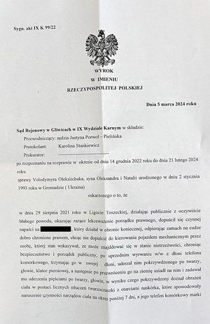 Wyrok o treści: &quot;po rozpoznaniu na rozprawie w okresie od dnia 14 grudnia 2022 roku do dnia 21 lutego 2024 roku

sprawy Volodymyra Oleksiichuka, syna Oleksandra i Natalii, urodzonego w dniu 2 stycznia 1993 roku w Gromadzie (Ukraina),

oskarżonego o to, że:
w dniu 29 sierpnia 2021 roku w Ligocie Toszeckiej, działając publicznie z oczywiście błahego powodu, okazując rażące lekceważenie porządku prawnego, dopuścił się czynnej napaści na Kevina Wyrwoła, który działał w obronie koniecznej, odpierając zamach na cudze dobro chronione prawem, chcąc nie dopuścić do kierowania pojazdem mechanicznym przez osobę, której stan wskazywał, że może znajdować się w stanie nietrzeźwości, chroniąc bezpieczeństwo i porządek publiczny, po uprzednim wyrwaniu ww. z dłoni telefonu komórkowego, trzymając go w swojej dłoni, uderzał nim pokrzywdzonego po twarzy, głowie, klatce piersiowej, a następnie, po przewróceniu go na ziemię, usiadł na nim i zadawał mu uderzenia pięściami po twarzy i głowie, w wyniku czego pokrzywdzony doznał obrażeń ciała w postaci licznych stłuczeń twarzoczaszki z otarciami naskórka, które spowodowały naruszenie czynności narządów ciała na okres poniżej 7 dni, a jego telefon komórkowy marki Samsung model S10 został zniszczony.

    w miejscu czynu mu zarzuconego
    uznaje oskarżonego za winnego tego, że w dniu 29 sierpnia 2021 roku w Ligocie Toszeckiej naruszył nietykalność cielesną Kevina Wyrwoła, który działał w obronie koniecznej, odpierając zamach na cudze dobro chronione prawem, chcąc nie dopuścić do kierowania pojazdem mechanicznym przez osobę, której stan wskazywał, że może znajdować się w stanie nietrzeźwości, chroniąc bezpieczeństwo i porządek publiczny, w ten sposób, że po uprzednim wyrwaniu ww. z dłoni telefonu komórkowego, uderzał nim pokrzywdzonego po twarzy, głowie, klatce piersiowej, a następnie po przewróceniu go na ziemię usiadł na nim i zadawał mu uderzenia pięściami po twarzy i głowie, w wyniku czego pokrzywdzony doznał obrażeń ciała w postaci licznych stłuczeń twarzoczaszki z otarciami naskórka, które spowodowały naruszenie czynności narządów ciała na okres poniżej 7 dni, dokonując jednocześnie zniszczenia telefonu komórkowego marki Samsung model S10 o wartości 1500 złotych na szkodę pokrzywdzonego Kevina Wyrwoła, to jest o czyn z art. 222 § 1 kk w zw. z art. 231b § 1 kk, art. 157 § 2 kk i art. 288 § 1 kk w zw. z art. 11 § 2 kk

    i za to:

    na mocy art. 288 § 1 kk w zw. z art. 11 § 3 kk skazuje go na karę 10 (dziesięciu) miesięcy pozbawienia wolności;

    na mocy art. 69 § 1 kk i art. 70 § 1 kk wykonanie orzeczonej kary pozbawienia wolności warunkowo zawiesza na okres próby 3 (trzech) lat;

    na mocy art. 43b kk orzeka podanie wyroku do publicznej wiadomości poprzez umieszczenie treści wyroku na stronie internetowej Komendy Miejskiej Policji w Gliwicach na 1 (jeden) miesiąc;

    na mocy art. 46 § 2 kk zasądza od oskarżonego na rzecz pokrzywdzonego Kevina Wyrwoła kwotę 2000 (dwa tysiące) złotych tytułem nawiązki;

    na podstawie art. 627 k.p.k. zasądza od oskarżonego na rzecz Skarbu Państwa wydatki postępowania w kwocie 239,82 złotych (dwieście trzydzieści dziewięć złotych i osiemdziesiąt dwa grosze) i na podstawie art. 2 ust. 1 pkt 3 ustawy z dnia 23 czerwca 1973 roku o opłatach w sprawach karnych obciąża go opłatą w wysokości 180 złotych (sto osiemdziesiąt).