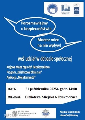 Plakat zapraszający na debatę pod nazwą: Porozmawiajmy o bezpieczeństwie. Możesz mieć na nie wpływ.

Krajowa Mapa Zagrożeń Bezpieczeństwa
Program &quot;Dzielnicowy bliżej nas&quot;:
Aplikacja &quot;Moja Komenda&quot;

Data: 21 października 2025 r. godz. 14:00
Miejsce: Biblioteka Miejska w Pyskowicach.

Na pytania w sprawie debaty odpowie Twój dzielnicowy.